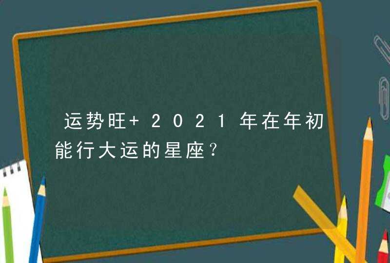 运势旺 2021年在年初能行大运的星座？