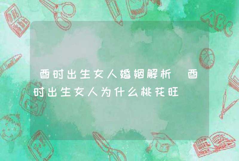 酉时出生女人婚姻解析_酉时出生女人为什么桃花旺