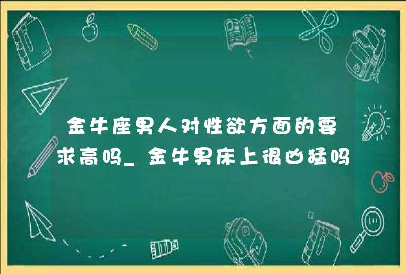 金牛座男人对性欲方面的要求高吗_金牛男床上很凶猛吗