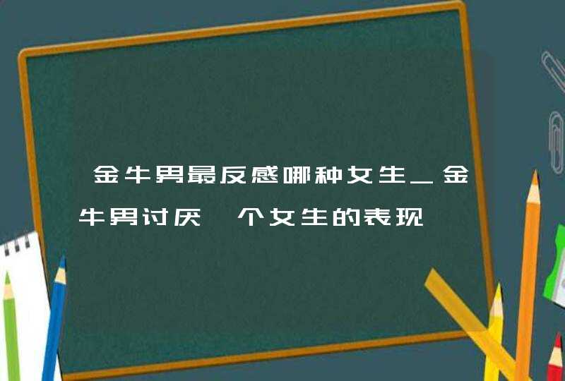 金牛男最反感哪种女生_金牛男讨厌一个女生的表现