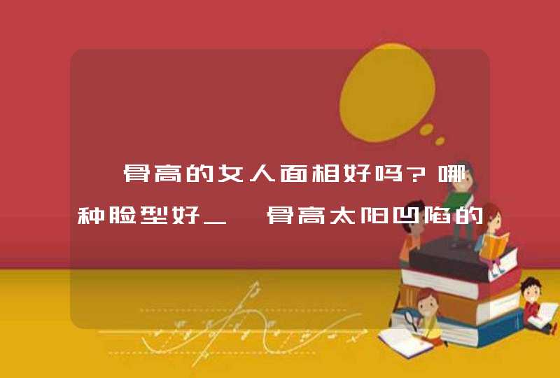 颧骨高的女人面相好吗?哪种脸型好_颧骨高太阳凹陷的人命苦吗