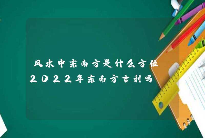 风水中东南方是什么方位？2022年东南方吉利吗？_风水中东南方是什么方位