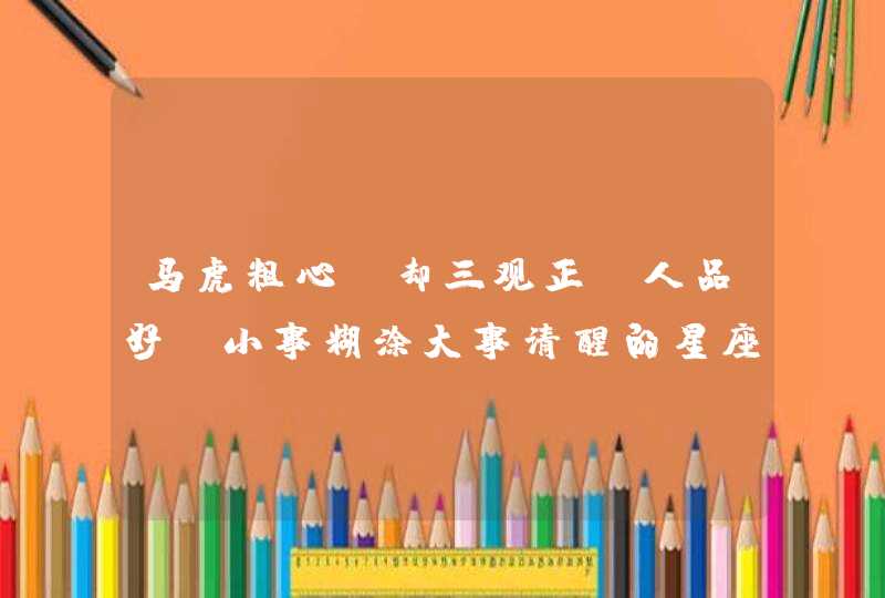马虎粗心，却三观正，人品好，小事糊涂大事清醒的星座有哪些，你知道吗？