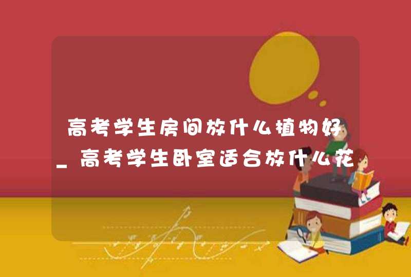 高考学生房间放什么植物好_高考学生卧室适合放什么花