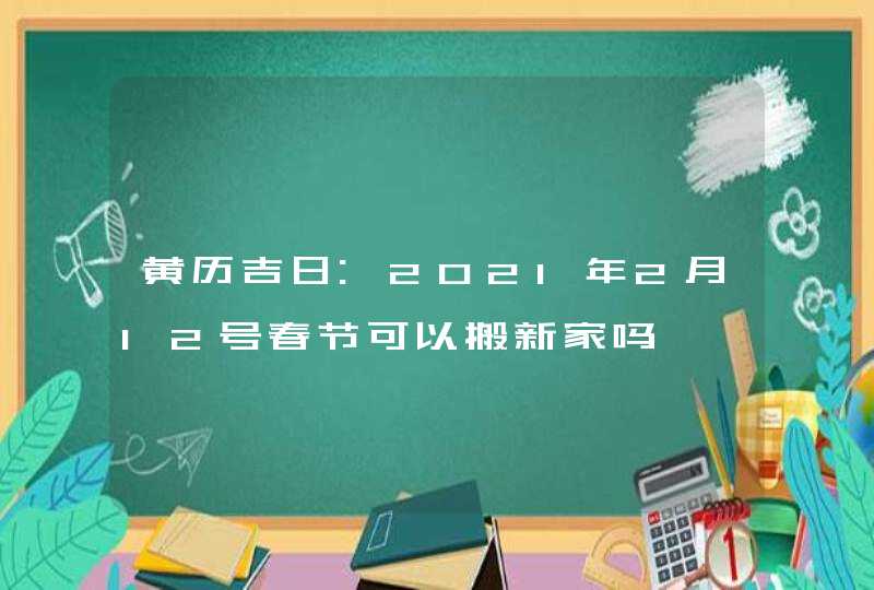 黄历吉日:2021年2月12号春节可以搬新家吗