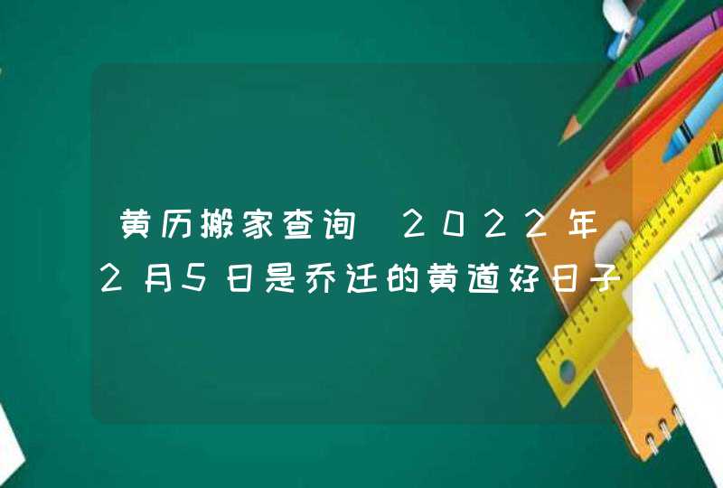 黄历搬家查询_2022年2月5日是乔迁的黄道好日子吗