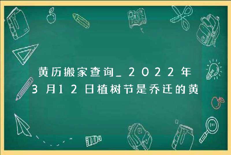 黄历搬家查询_2022年3月12日植树节是乔迁的黄道好日子吗