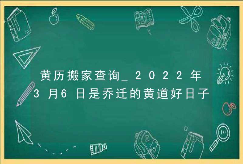 黄历搬家查询_2022年3月6日是乔迁的黄道好日子吗