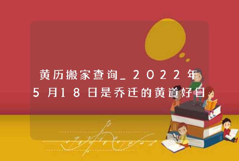 黄历搬家查询_2022年5月18日是乔迁的黄道好日子吗