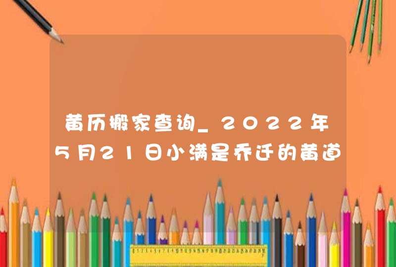 黄历搬家查询_2022年5月21日小满是乔迁的黄道好日子吗
