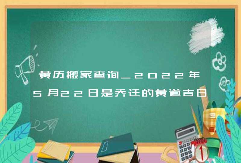 黄历搬家查询_2022年5月22日是乔迁的黄道吉日吗