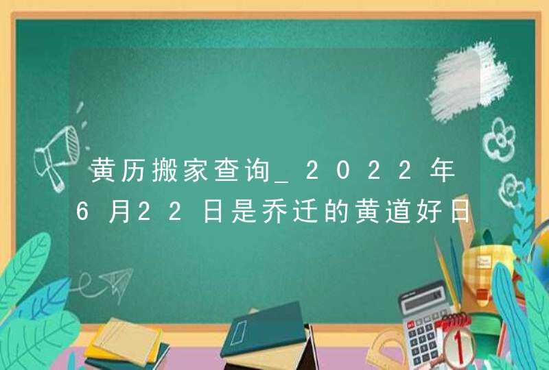 黄历搬家查询_2022年6月22日是乔迁的黄道好日子吗