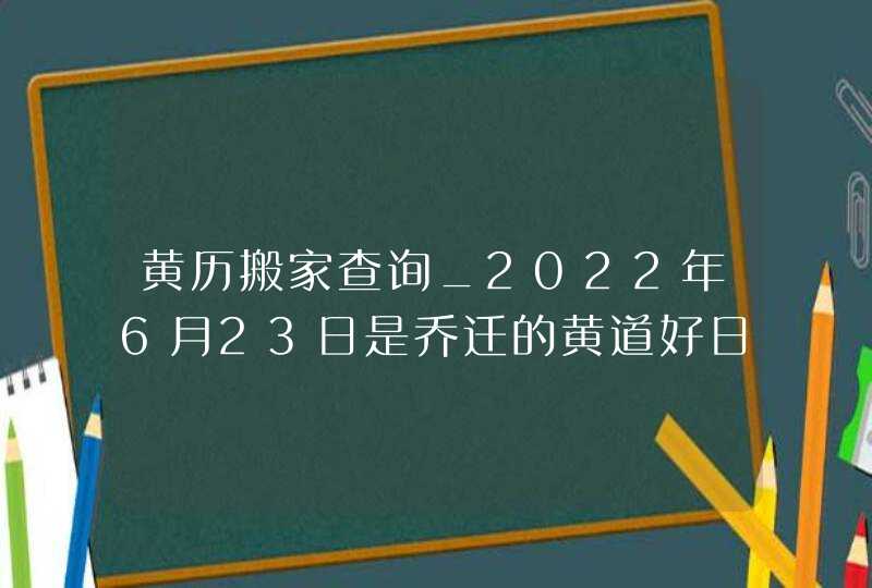 黄历搬家查询_2022年6月23日是乔迁的黄道好日子吗