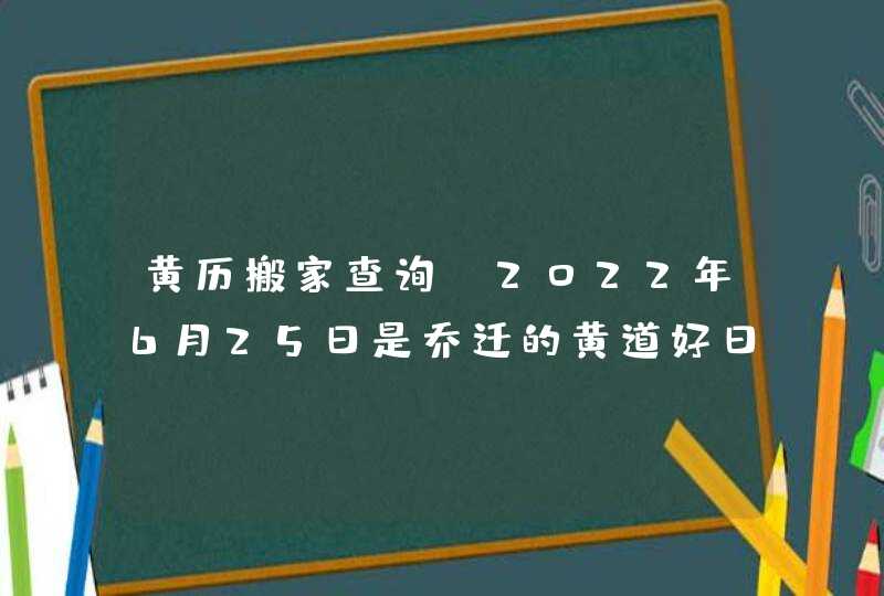 黄历搬家查询_2022年6月25日是乔迁的黄道好日子吗