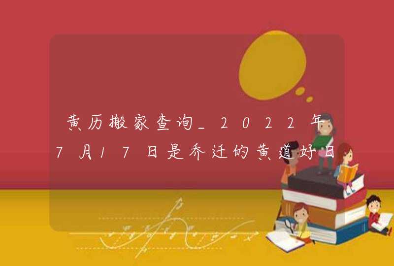 黄历搬家查询_2022年7月17日是乔迁的黄道好日子吗