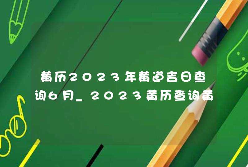 黄历2023年黄道吉日查询6月_2023黄历查询黄道吉日6月