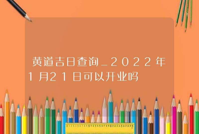 黄道吉日查询_2022年1月21日可以开业吗