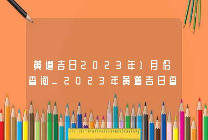 黄道吉日2023年1月份查询_2023年黄道吉日查询表1月