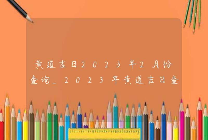 黄道吉日2023年2月份查询_2023年黄道吉日查询表2月