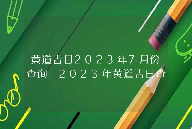 黄道吉日2023年7月份查询_2023年黄道吉日查询表7月