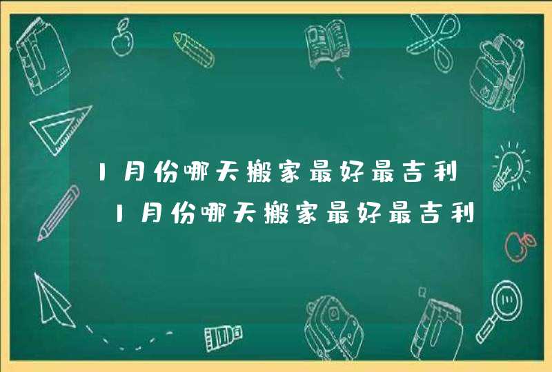 1月份哪天搬家最好最吉利_1月份哪天搬家最好最吉利2023