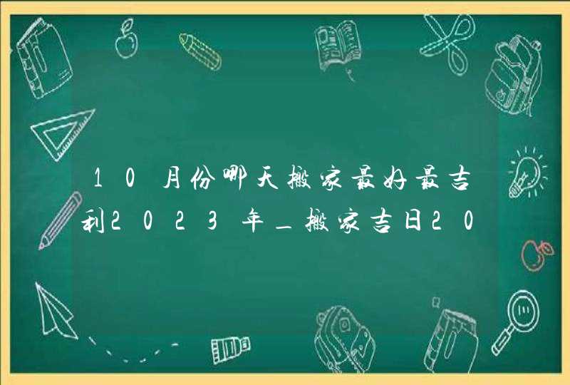 10月份哪天搬家最好最吉利2023年_搬家吉日2023年10月最佳时间