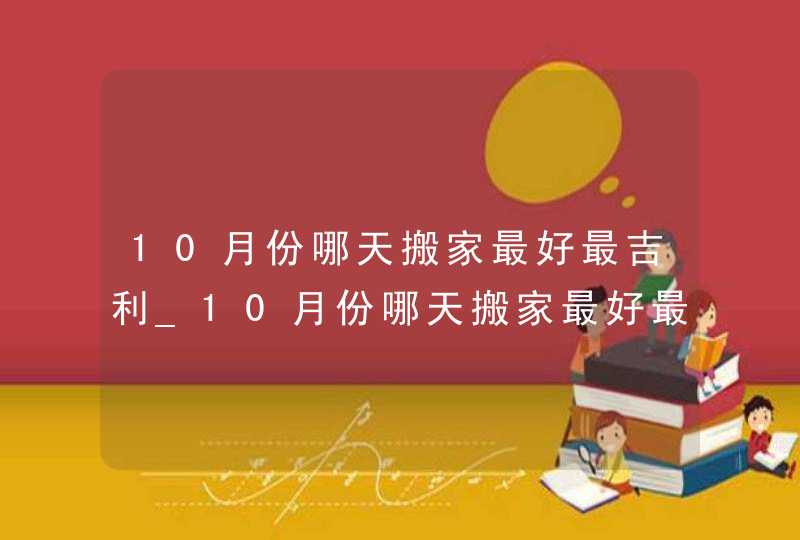 10月份哪天搬家最好最吉利_10月份哪天搬家最好最吉利2022