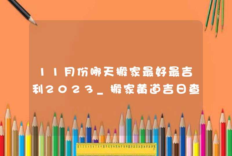 11月份哪天搬家最好最吉利2023_搬家黄道吉日查询2023年11月