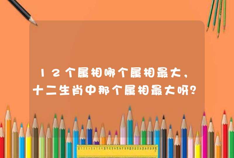 12个属相哪个属相最大，十二生肖中那个属相最大呀？