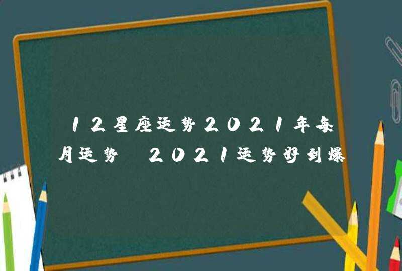 12星座运势2021年每月运势，2021运势好到爆的星座