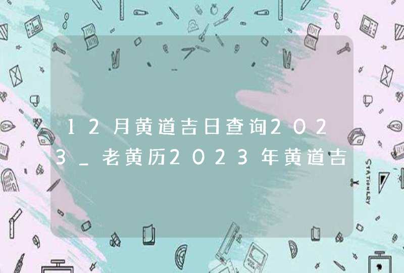 12月黄道吉日查询2023_老黄历2023年黄道吉日12月