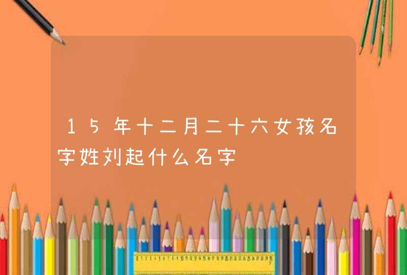 15年十二月二十六女孩名字姓刘起什么名字