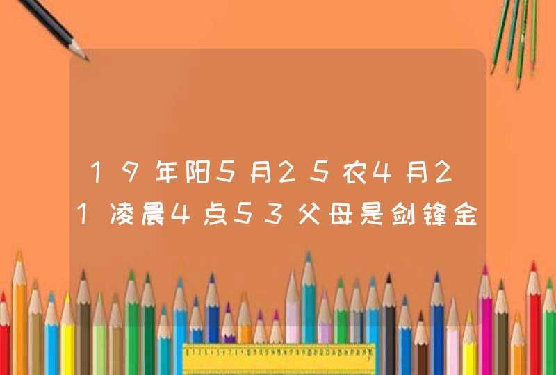 19年阳5月25农4月21凌晨4点53父母是剑锋金命女儿是平地木命孩子名字刘子琪