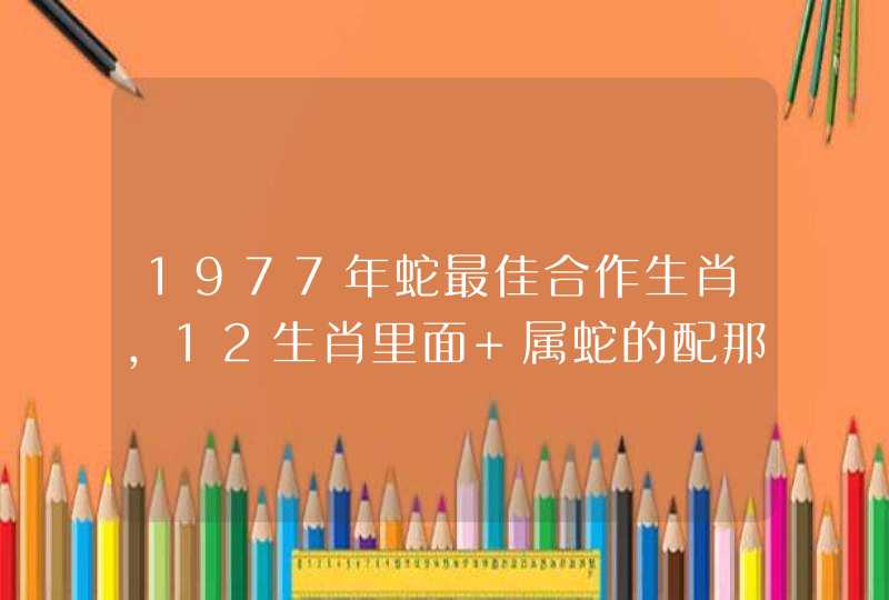 1977年蛇最佳合作生肖，12生肖里面 属蛇的配那种动物最好
