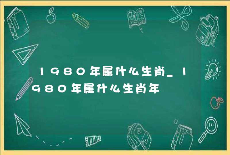 1980年属什么生肖_1980年属什么生肖年