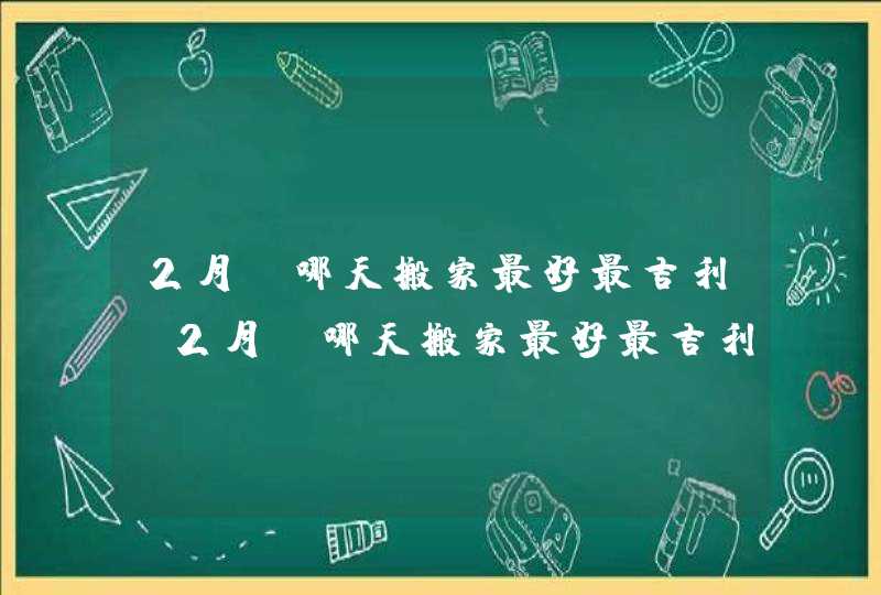 2月份哪天搬家最好最吉利_2月份哪天搬家最好最吉利2023