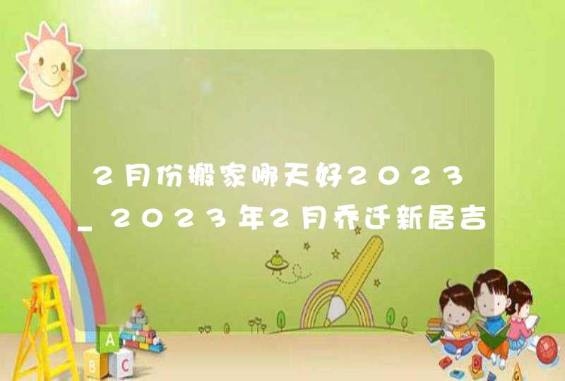 2月份搬家哪天好2023_2023年2月乔迁新居吉日