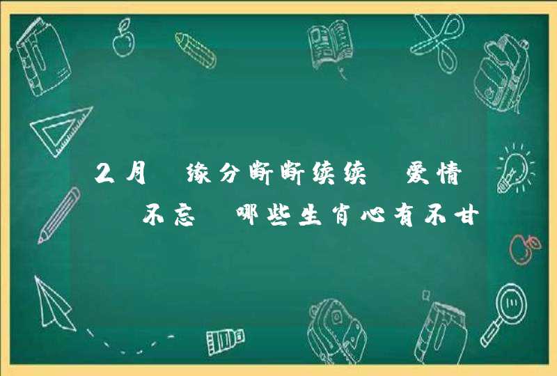 2月，缘分断断续续，爱情迟迟不忘，哪些生肖心有不甘会回心转意呢？