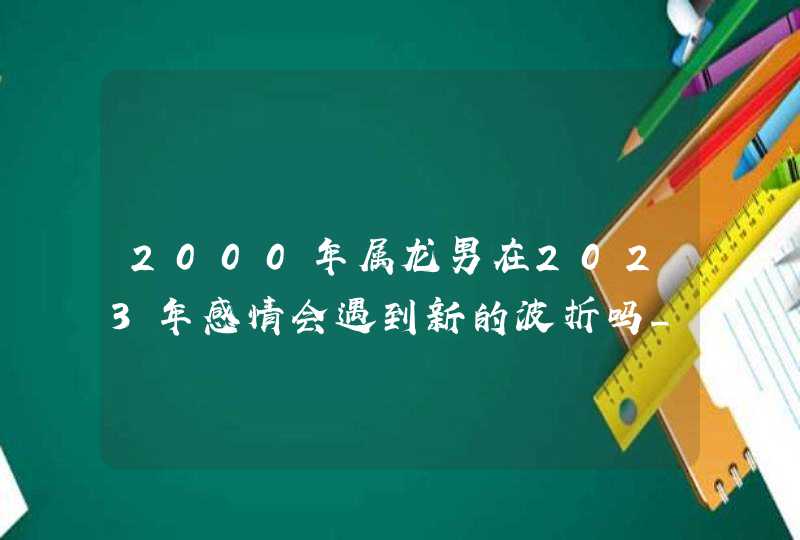 2000年属龙男在2023年感情会遇到新的波折吗_学会担当共同面对