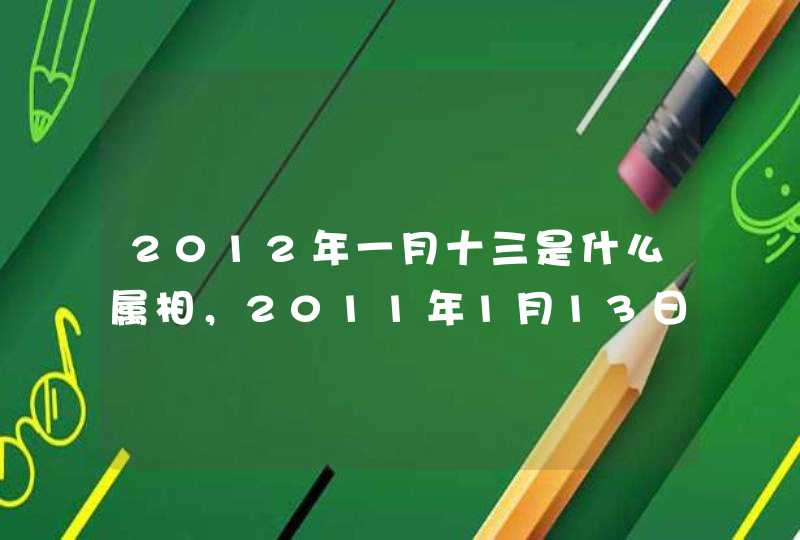 2012年一月十三是什么属相，2011年1月13日出生的孩子应该属什么