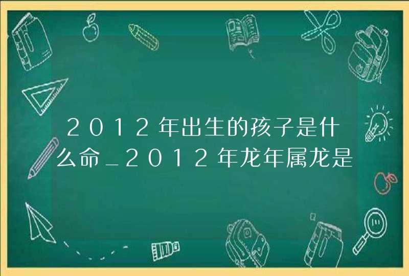 2012年出生的孩子是什么命_2012年龙年属龙是什么命