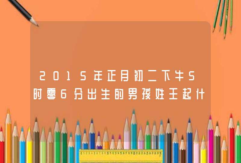 2015年正月初二下牛5时零6分出生的男孩姓王起什么名字最好