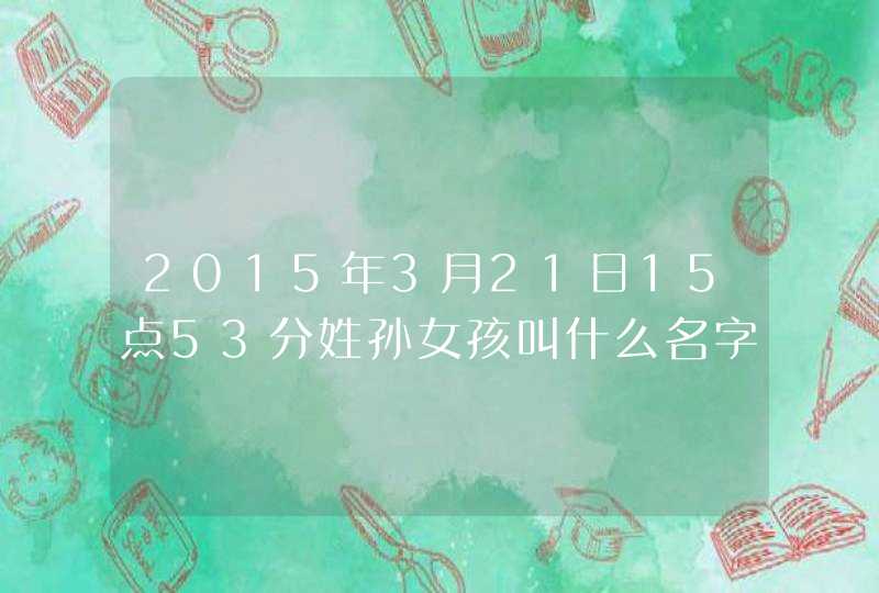 2015年3月21日15点53分姓孙女孩叫什么名字好