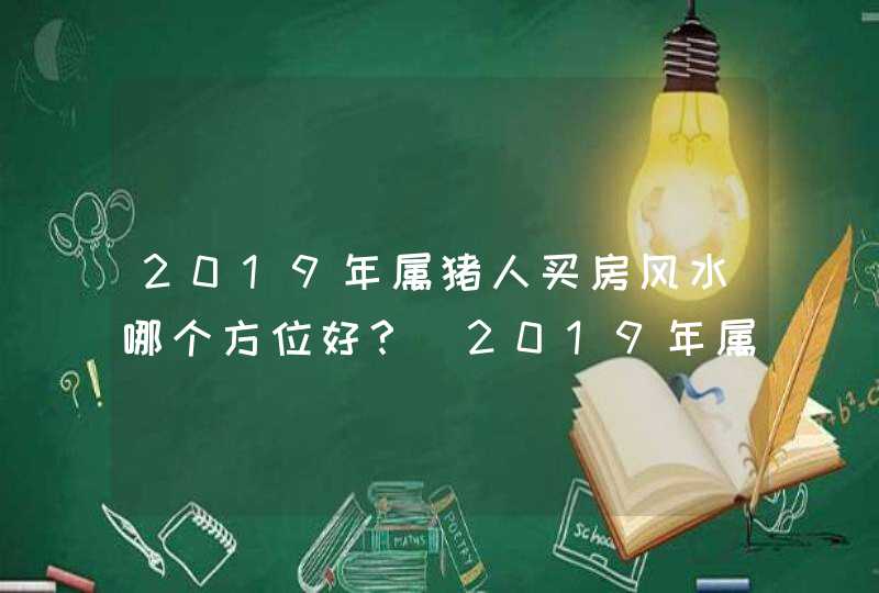 2019年属猪人买房风水哪个方位好？_2019年属猪人的全年运势女性