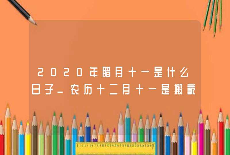 2020年腊月十一是什么日子_农历十二月十一是搬家吉日吗