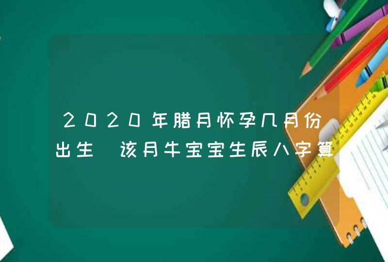 2020年腊月怀孕几月份出生_该月牛宝宝生辰八字算命