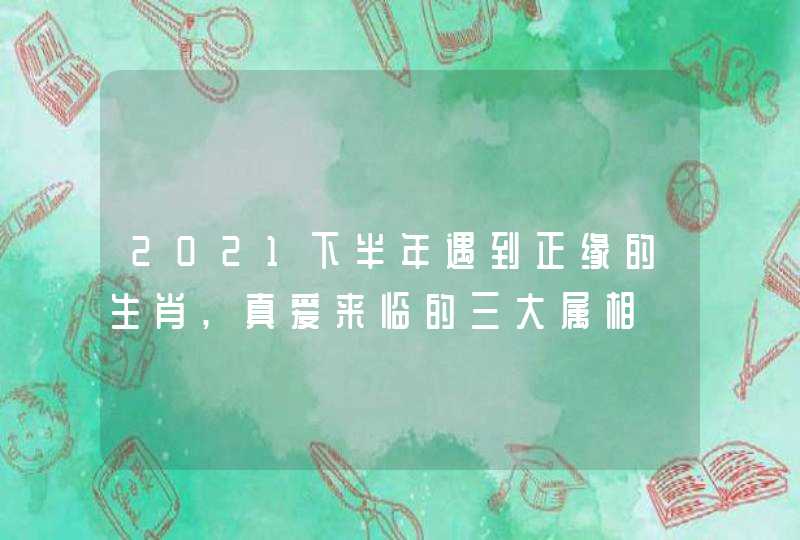 2021下半年遇到正缘的生肖,真爱来临的三大属相
