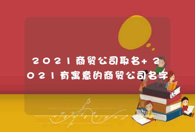 2021商贸公司取名 2021有寓意的商贸公司名字