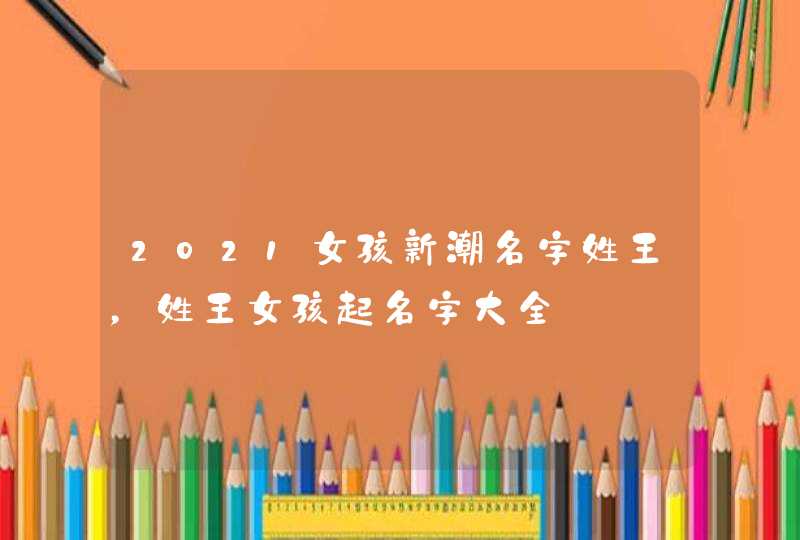 2021女孩新潮名字姓王，姓王女孩起名字大全