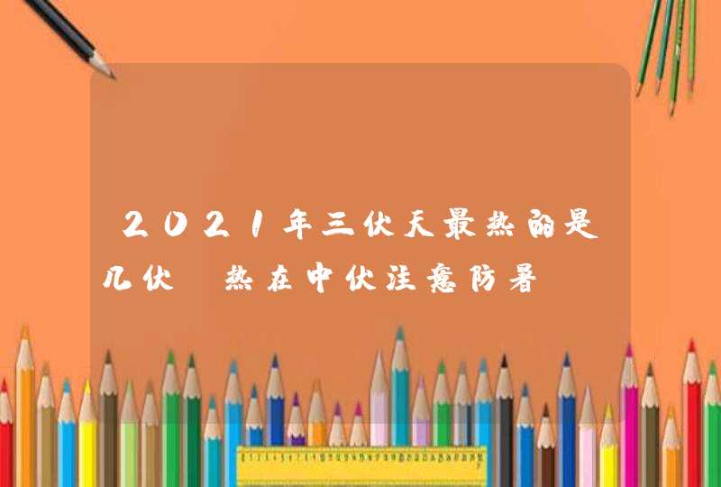 2021年三伏天最热的是几伏_热在中伏注意防暑